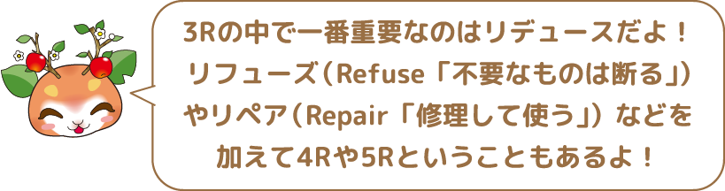 3Rの中で一番重要なのはリデュースだよ！リフェーズ（Refuse「不要なものは断る」）やリペア（Repair「修理して使う」）などを加えて4Rや5Rということもあるよ！