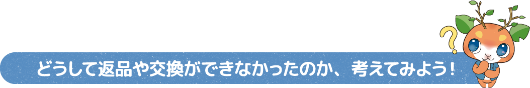 どうして返品や交換ができなかったのか、考えてみよう!