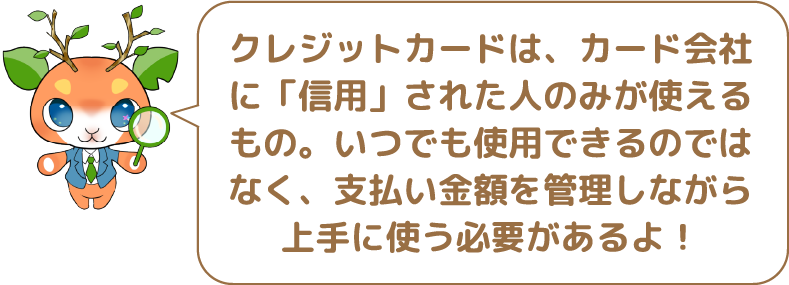 クレジットカードは、カード会社に「信用」された人のみが使えるもの。いつでも使用できるのではなく、支払い金額を管理しながら上手に使う必要があるよ！