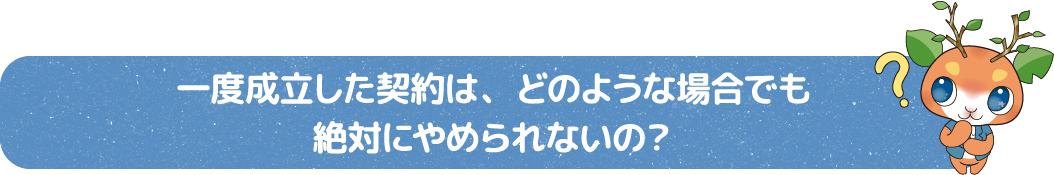 一度成立した契約は、どのような場合でも絶対にやめられないの？