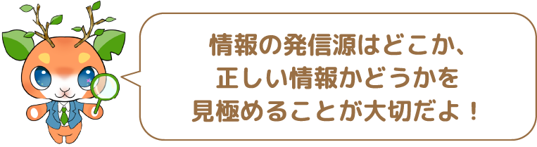 情報の発信源はどこか、正しい情報かどうかを見極めることが大切だよ!