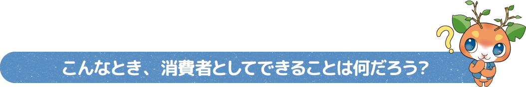 こんなとき、消費者としてできることは何だろう？?