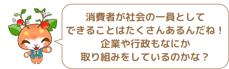 消費者が社会の一員としてできることはたくさんあるんだね!企業や行政もなにか取り組みをしているのかな?