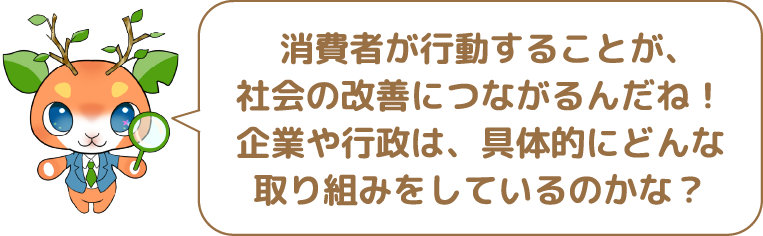  消費者が行動することが、社会の改善につながるんだね!企業や行政は、具体的にどんな取り組みをしているのかな?!