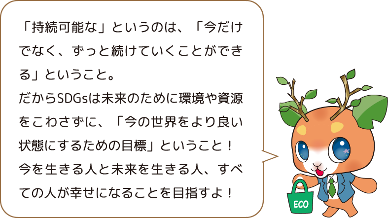 「持続可能な」というのは、「今だけでなく、ずっと続けていくことができる」ということ。だからSDGsは未来のために環境や資源をこわさずに、「今の世界をより良い状態にするための目標」ということ!今を生きる人と未来を生きる人、すべての人が幸せになることを目指すよ!