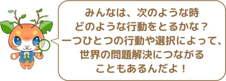 みんなは、次のような時どのような行動をとるかな?一つひとつの行動や選択によって、世界の問題解決につながることもあるんだよ!