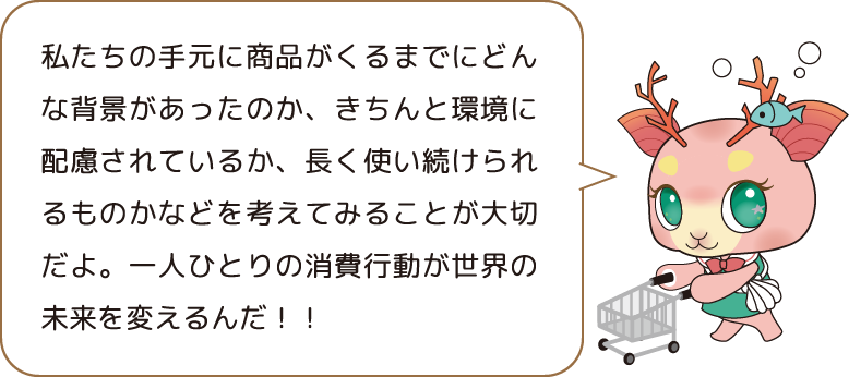 私たちの手元に商品がくるまでにどんな背景があったのか、きちんと環境に配慮されているか、長く使い続けられるものかなどを考えてみることが大切だよ。一人ひとりの消費行動が世界の未来を変えるんだ!!