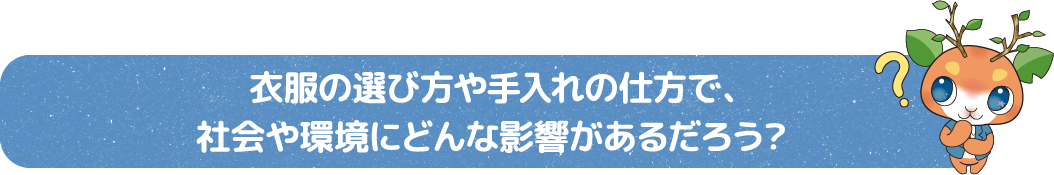  衣服の選び方や手入れの仕方で、社会や環境にどんな影響があるだろう？
