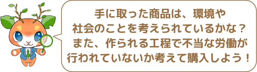 手に取った商品は、環境や社会のことを考えられているかな?また、作られる工程で不当な労働が行われていないか考えて購入しよう!