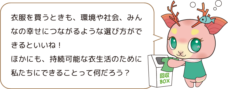 衣服を買うときも、環境や社会、みんなの幸せにつながるような選び方ができるといいね! ほかにも、持続可能な衣生活のために私たちにできることって何だろう?