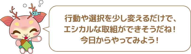 行動や選択を少し変えるだけで、エシカルな取り組みができそうだね!今日からやってみよう!