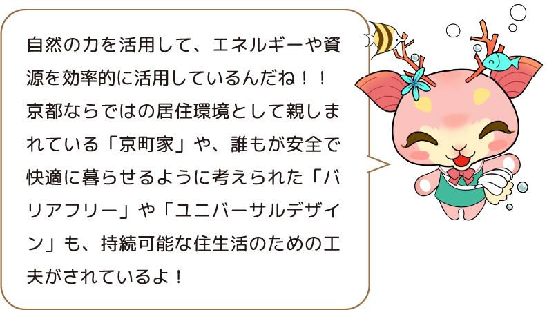 自然の力を活用して、エネルギーや資源を効率的に活用しているんだね!! 京都ならではの居住環境として親しまれている「京町家」や、誰もが安全で快適に暮らせるように考えられた「バリアフリー」や「ユニバーサルデザイン」も、持続可能な住生活のための工夫がされているよ!