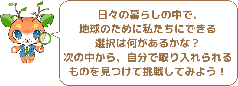 日々の暮らしの中で、地球のために私たちにできる選択は何があるかな?次の中から、自分で取り入れられるものを見つけて挑戦してみよう!