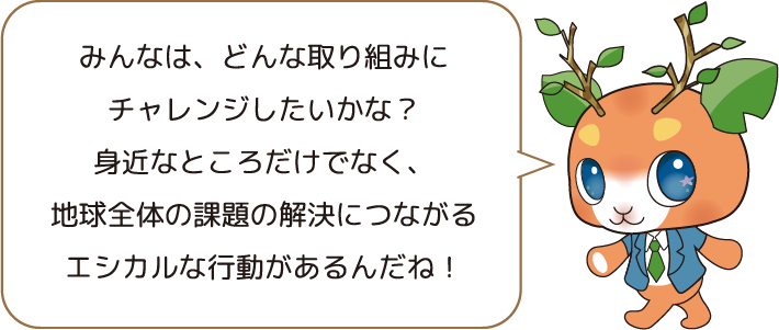 みんなは、どんな取り組みにチャレンジしたいかな？身近なところだけでなく、地球全体の課題の解決につながるエシカルな行動があるんだね！