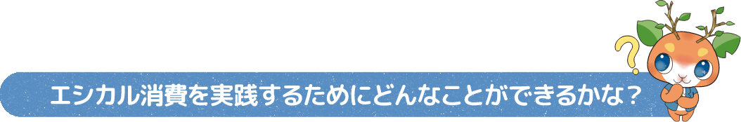 エシカル消費を実践するためにどんなことができるかな?