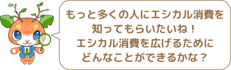 もっと多くの人にエシカル消費を知ってもらいたいね!エシカル消費を広げるためにどんなことができるかな?